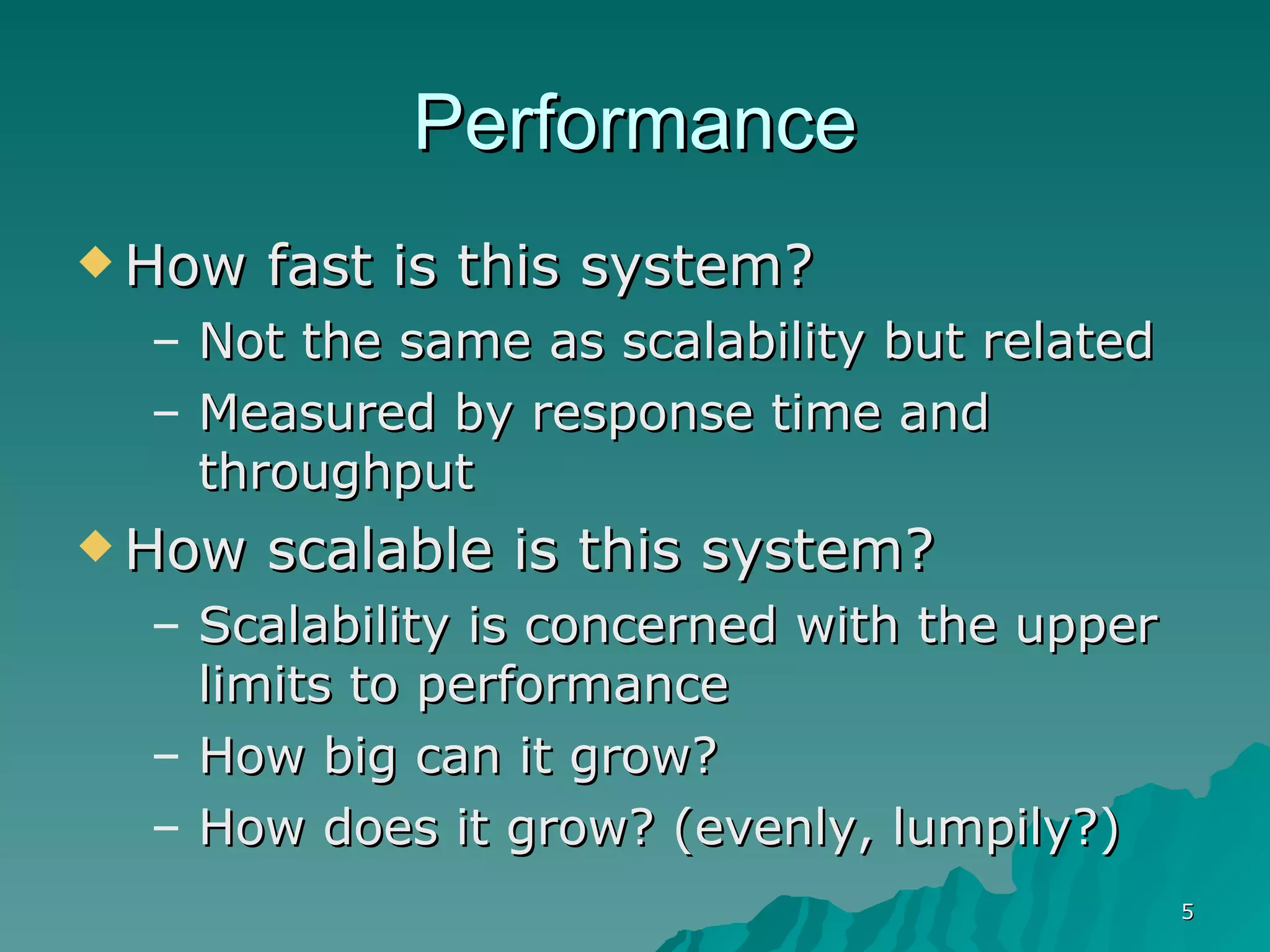 Performance How fast is this system?  Not the same as scalability but related  Measured by response time and throughput How scalable is this system?  Scalability is concerned with the upper limits to performance How big can it grow? How does it grow? (evenly, lumpily?) 