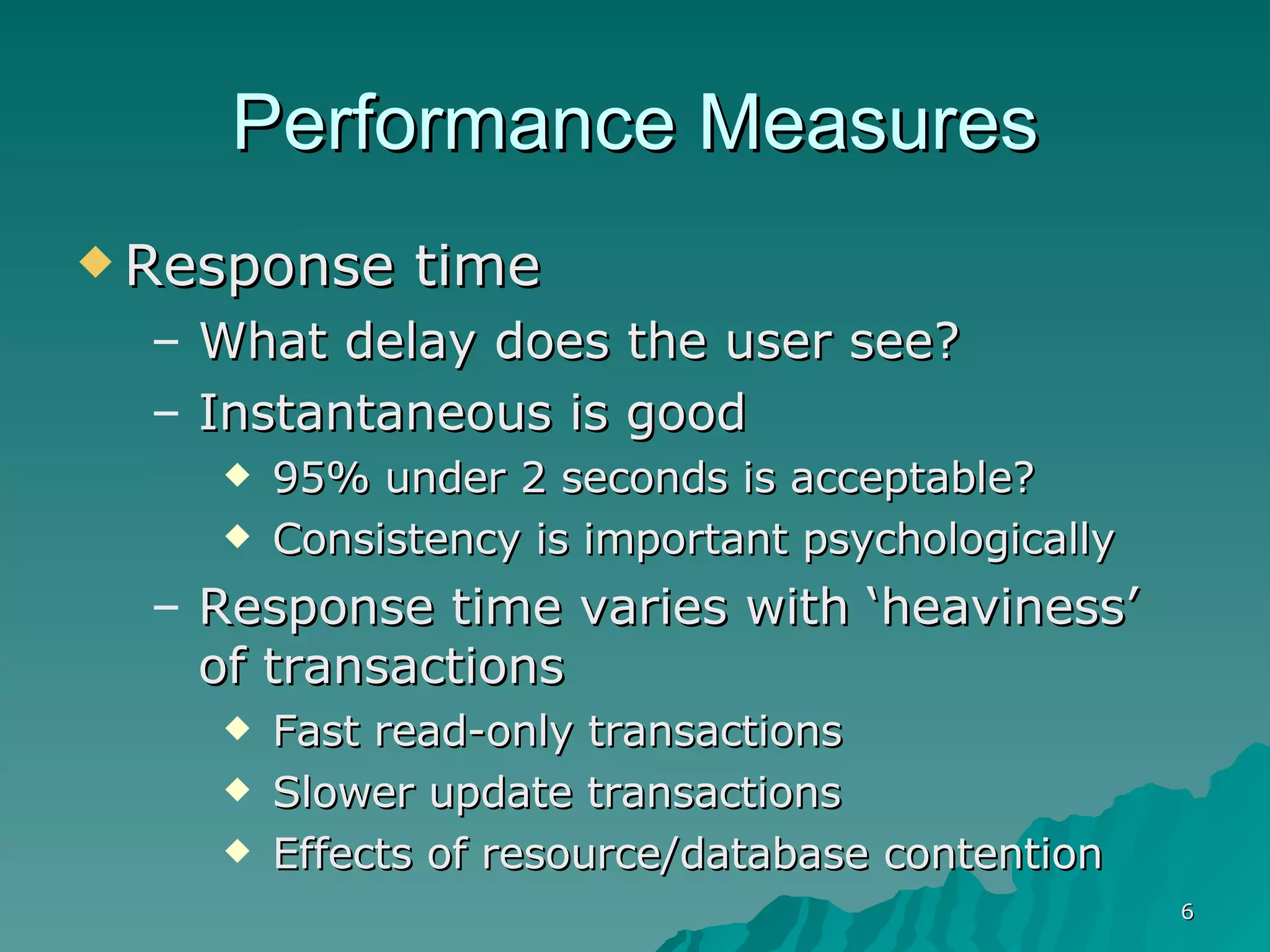 Performance Measures Response time What delay does the user see? Instantaneous is good  95% under 2 seconds is acceptable? Consistency is important psychologically Response time varies with ‘heaviness’ of transactions Fast read-only transactions Slower update transactions Effects of resource/database contention 