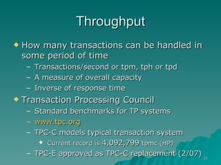 Throughput How many transactions can be handled in some period of time Transactions/second or tpm, tph or tpd A measure of overall capacity Inverse of response time Transaction Processing Council Standard benchmarks for TP systems www.tpc.org TPC-C models typical transaction system Current record is  4,092,799  tpmc (HP) TPC-E approved as TPC-C replacement (2/07) 