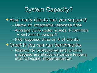 System Capacity? How many clients can you support? Name an acceptable response time Average 95% under 2 secs is common And what is ‘average’? Plot response time vs # of clients Great if you can run benchmarks Reason for prototyping and proving proposed architectures before leaping into full-scale implementation 