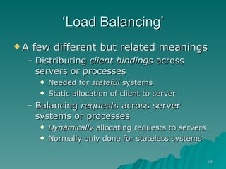‘ Load Balancing’ A few different but related meanings Distributing  client bindings  across servers or processes Needed for  stateful  systems Static allocation of client to server Balancing  requests  across server systems or processes Dynamically  allocating requests to servers Normally only done for stateless systems 