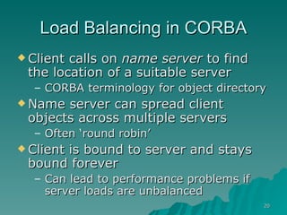 Load Balancing in CORBA Client calls on  name server  to find the location of a suitable server CORBA terminology for object directory Name server can spread client objects across multiple servers Often ‘round robin’ Client is bound to server and stays bound forever Can lead to performance problems if server loads are unbalanced 