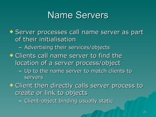 Name Servers Server processes call name server as part of their initialisation Advertising their services/objects Clients call name server to find the location of a server process/object Up to the name server to match clients to servers Client then directly calls server process to create or link to objects  Client-object binding usually static 