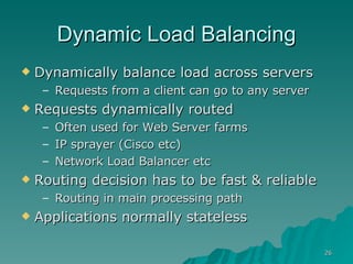 Dynamic Load Balancing Dynamically balance load across servers Requests from a client can go to any server Requests dynamically routed Often used for Web Server farms IP sprayer (Cisco etc) Network Load Balancer etc Routing decision has to be fast & reliable Routing in main processing path Applications normally stateless 