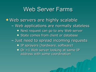 Web Server Farms Web servers are highly scalable Web applications are normally stateless Next request can go to any Web server State comes from client or database Just need to spread incoming requests IP sprayers (hardware, software) Or >1 Web server looking at same IP address with some coordination  