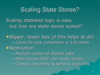 Scaling State Stores? Scaling stateless logic is easy … but how are state stores scaled? Bigger, faster box (if this helps at all) Could hit lock contention or I/O limits Replication Multiple copies of shared data Apps access their own state stores Change anywhere & send to everyone 