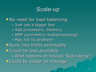 Scale-up No need for load-balancing  Just use a bigger box Add processors, memory, …. SMP (symmetric multiprocessing) May not fix problem! Runs into limits eventually Could be less available What happens on failures? Redundancy? Could be easier to manage 