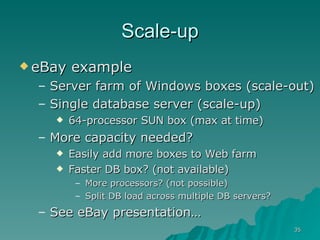 Scale-up eBay example  Server farm of Windows boxes (scale-out) Single database server (scale-up) 64-processor SUN box (max at time) More capacity needed? Easily add more boxes to Web farm Faster DB box? (not available) More processors? (not possible) Split DB load across multiple DB servers? See eBay presentation…  