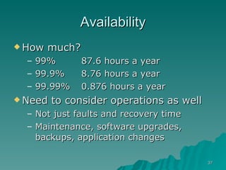Availability How much? 99% 87.6 hours a year 99.9% 8.76 hours a year 99.99% 0.876 hours a year Need to consider operations as well Not just faults and recovery time Maintenance, software upgrades, backups, application changes 