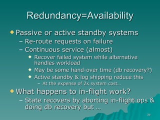 Redundancy=Availability Passive or active standby systems Re-route requests on failure Continuous service (almost) Recover failed system while alternative handles workload May be some hand-over time (db recovery?) Active standby & log shipping reduce this At the expense of 2x system cost…  What happens to in-flight work? State recovers by aborting in-flight ops & doing db recovery but …  