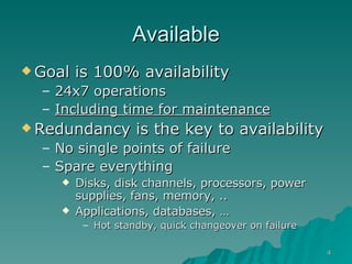 Available Goal is 100% availability 24x7 operations  Including time for maintenance Redundancy is the key to availability No single points of failure Spare everything Disks, disk channels, processors, power supplies, fans, memory, .. Applications, databases, …  Hot standby, quick changeover on failure 