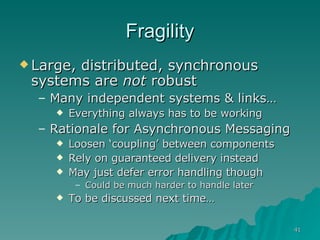 Fragility Large, distributed, synchronous systems are  not  robust Many independent systems & links…  Everything always has to be working Rationale for Asynchronous Messaging Loosen ‘coupling’ between components Rely on guaranteed delivery instead May just defer error handling though Could be much harder to handle later To be discussed next time…  