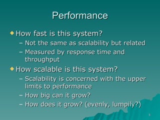 Performance How fast is this system?  Not the same as scalability but related  Measured by response time and throughput How scalable is this system?  Scalability is concerned with the upper limits to performance How big can it grow? How does it grow? (evenly, lumpily?) 