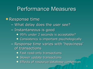 Performance Measures Response time What delay does the user see? Instantaneous is good  95% under 2 seconds is acceptable? Consistency is important psychologically Response time varies with ‘heaviness’ of transactions Fast read-only transactions Slower update transactions Effects of resource/database contention 