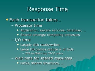 Response Time Each transaction takes… Processor time Application, system services, database, … Shared amongst competing processes I/O time  Largely disk reads/writes Large DB caches reduce # of I/Os 2TB in IBM’s top TPCC entry Wait time for shared resources Locks, shared structures, …  
