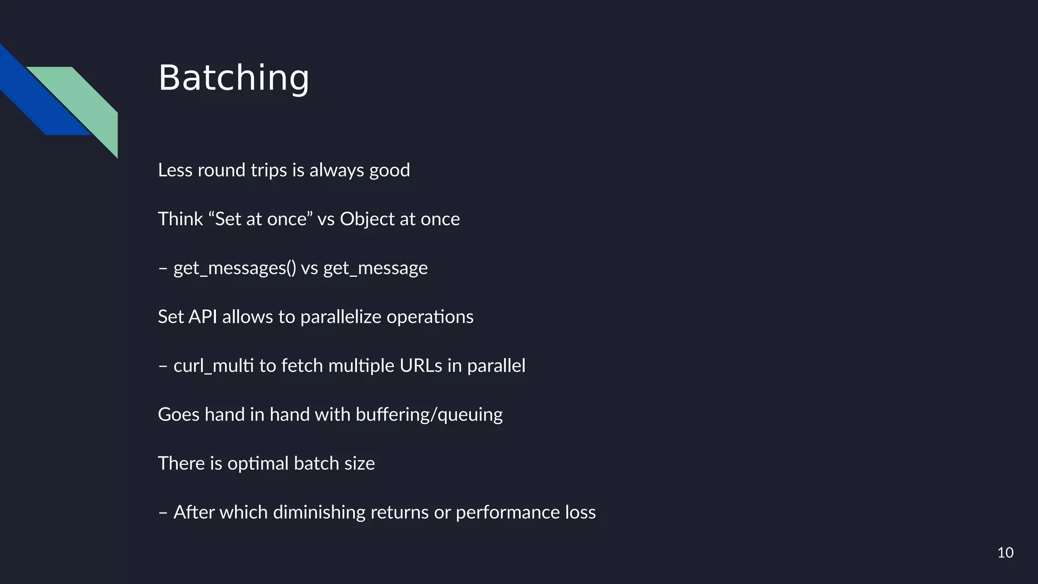 10
Batching
Less round trips is always good
Think “Set at once” vs Object at once
– get_messages() vs get_message
Set API allows to parallelize operations
– curl_multi to fetch multiple URLs in parallel
Goes hand in hand with buffering/queuing
There is optimal batch size
– After which diminishing returns or performance loss
 