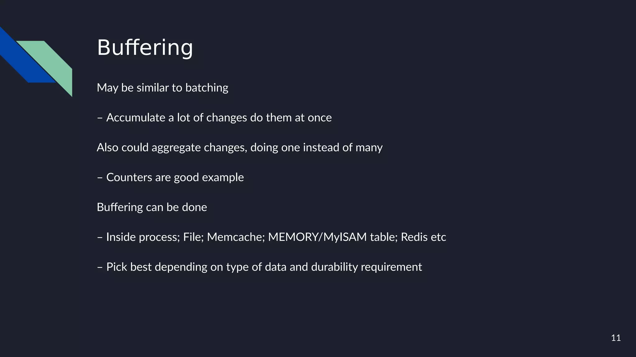 11
Buffering
May be similar to batching
– Accumulate a lot of changes do them at once
Also could aggregate changes, doing one instead of many
– Counters are good example
Buffering can be done
– Inside process; File; Memcache; MEMORY/MyISAM table; Redis etc
– Pick best depending on type of data and durability requirement
 