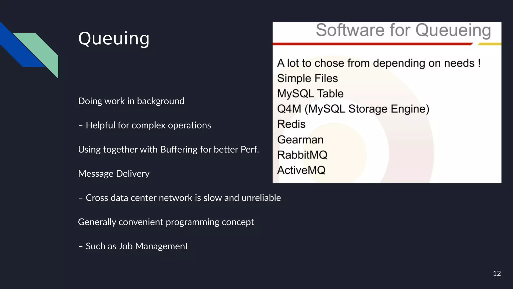 12
Queuing
Doing work in background
– Helpful for complex operations
Using together with Buffering for better Perf.
Message Delivery
– Cross data center network is slow and unreliable
Generally convenient programming concept
– Such as Job Management
 