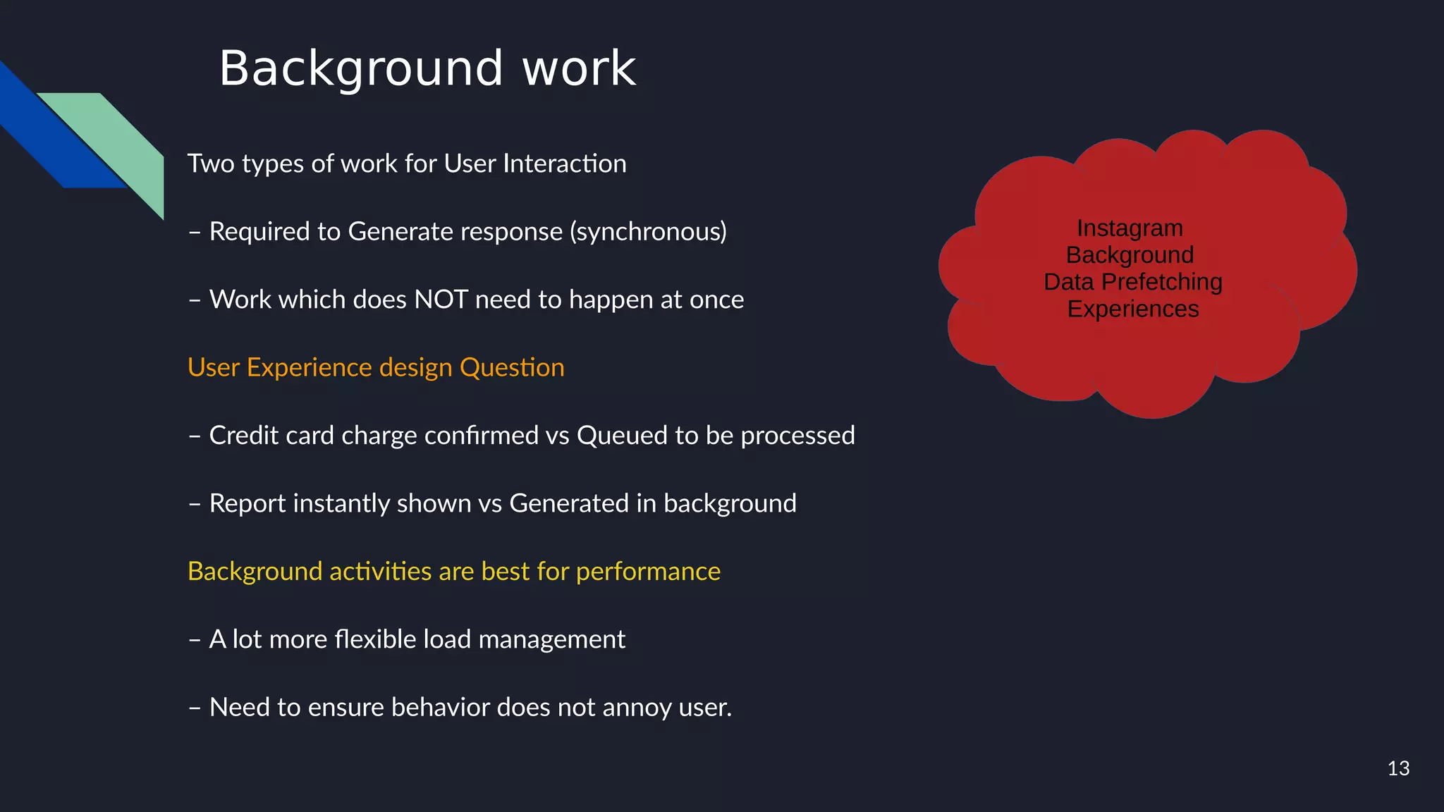 13
Background work
Two types of work for User Interaction
– Required to Generate response (synchronous)
– Work which does NOT need to happen at once
User Experience design Question
– Credit card charge confirmed vs Queued to be processed
– Report instantly shown vs Generated in background
Background activities are best for performance
– A lot more flexible load management
– Need to ensure behavior does not annoy user.
Instagram
Background
Data Prefetching
Experiences
 