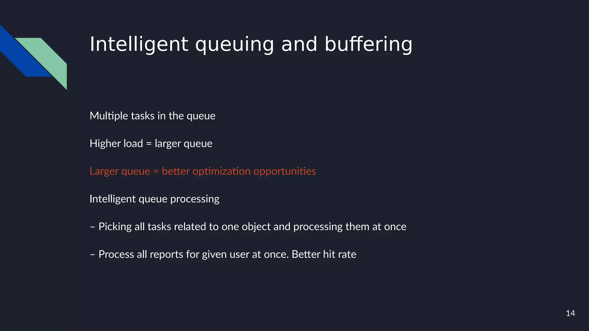 14
Intelligent queuing and buffering
Multiple tasks in the queue
Higher load = larger queue
Larger queue = better optimization opportunities
Intelligent queue processing
– Picking all tasks related to one object and processing them at once
– Process all reports for given user at once. Better hit rate
 