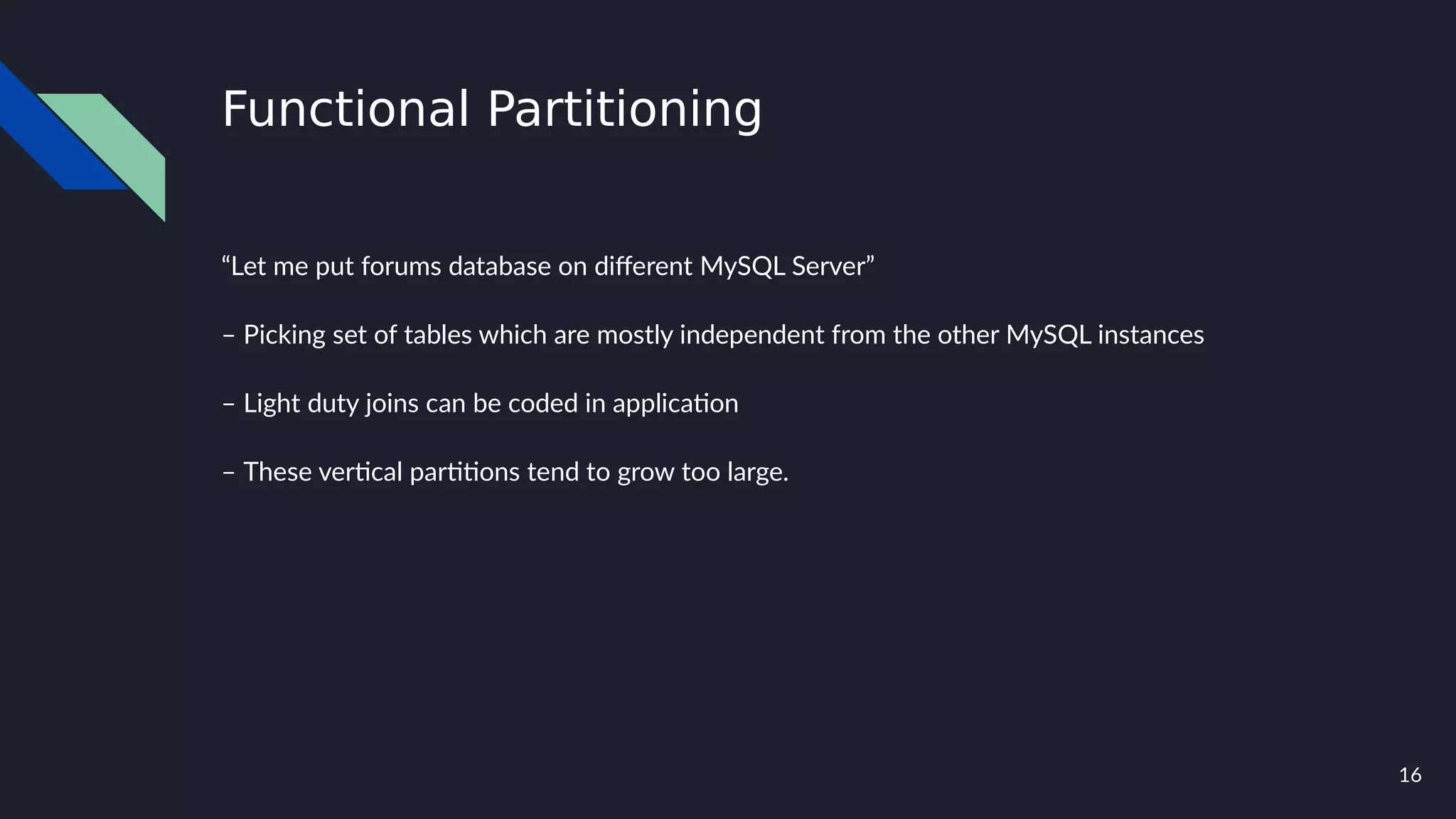 16
Functional Partitioning
“Let me put forums database on different MySQL Server”
– Picking set of tables which are mostly independent from the other MySQL instances
– Light duty joins can be coded in application
– These vertical partitions tend to grow too large.
 