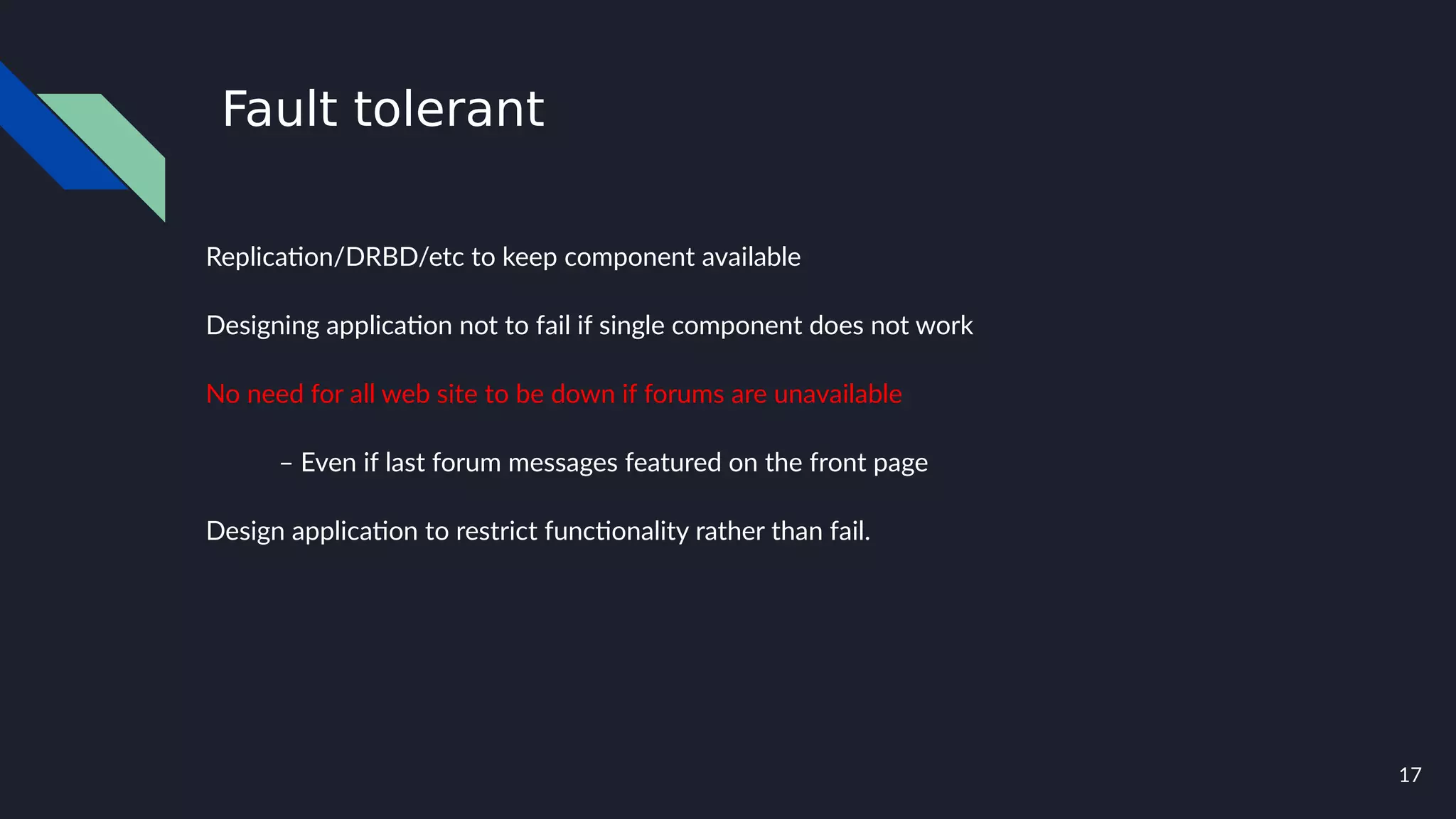 17
Fault tolerant
Replication/DRBD/etc to keep component available
Designing application not to fail if single component does not work
No need for all web site to be down if forums are unavailable
– Even if last forum messages featured on the front page
Design application to restrict functionality rather than fail.
 