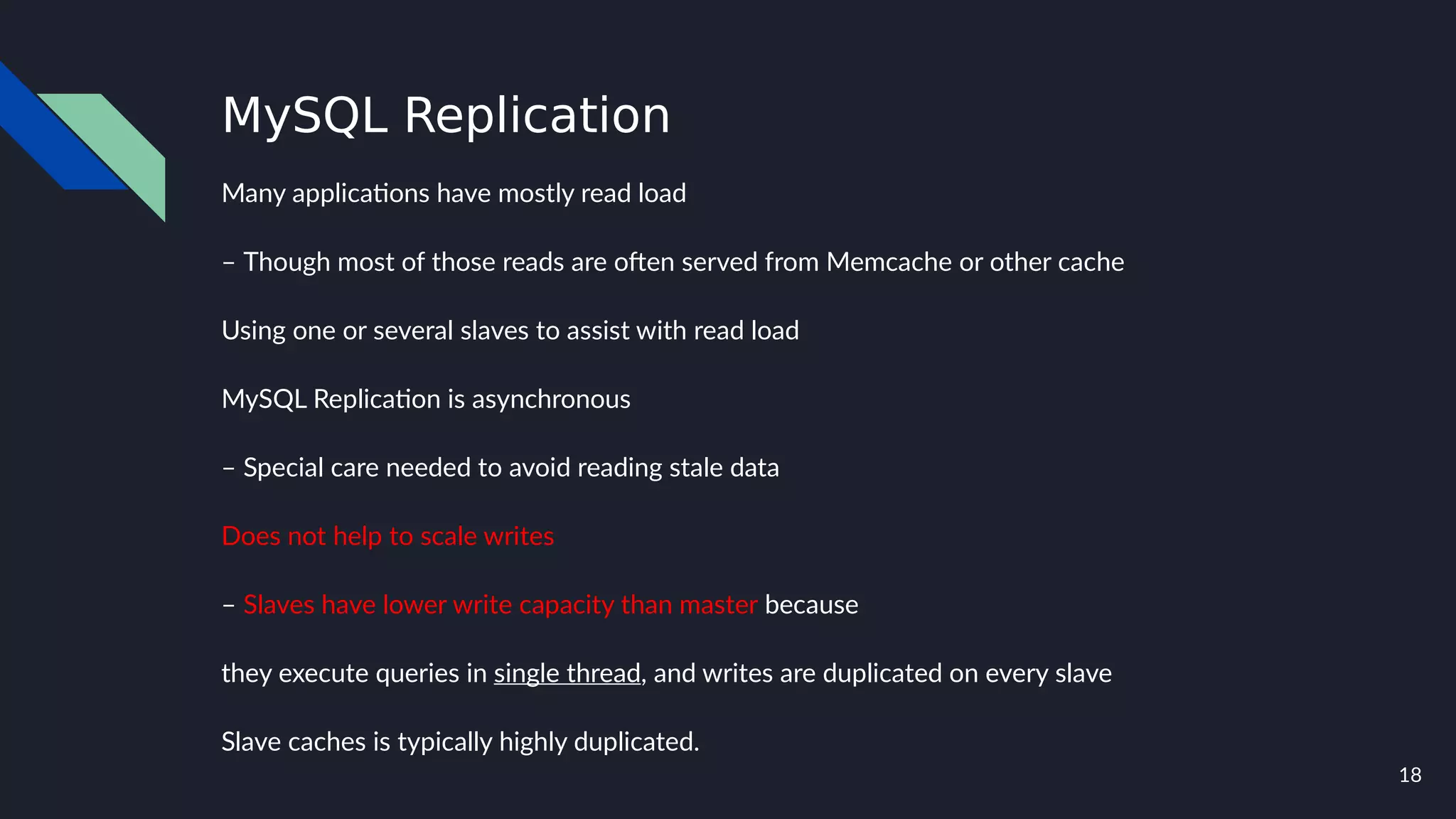 18
MySQL Replication
Many applications have mostly read load
– Though most of those reads are often served from Memcache or other cache
Using one or several slaves to assist with read load
MySQL Replication is asynchronous
– Special care needed to avoid reading stale data
Does not help to scale writes
– Slaves have lower write capacity than master because
they execute queries in single thread, and writes are duplicated on every slave
Slave caches is typically highly duplicated.
 