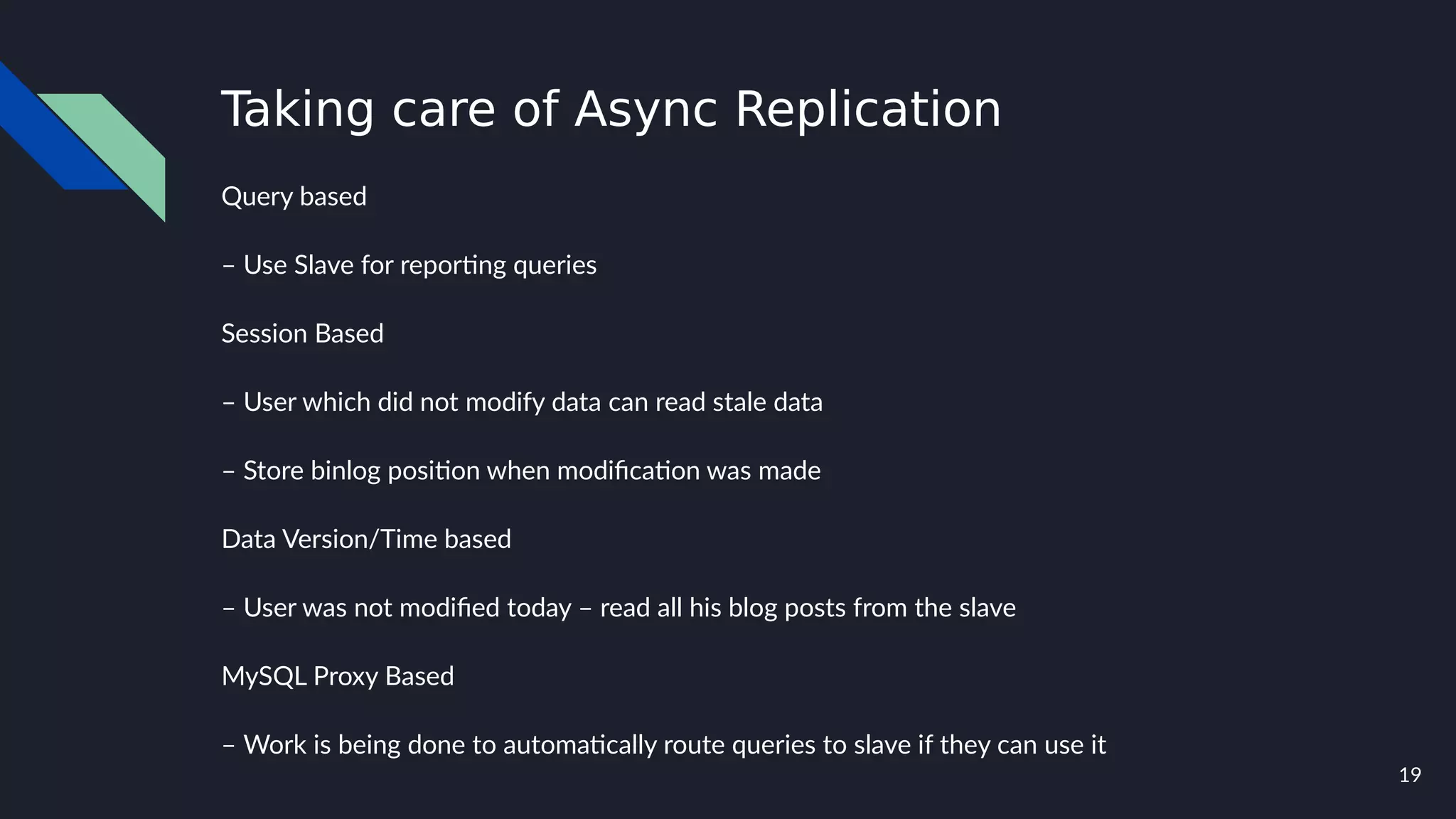 19
Taking care of Async Replication
Query based
– Use Slave for reporting queries
Session Based
– User which did not modify data can read stale data
– Store binlog position when modification was made
Data Version/Time based
– User was not modified today – read all his blog posts from the slave
MySQL Proxy Based
– Work is being done to automatically route queries to slave if they can use it
 