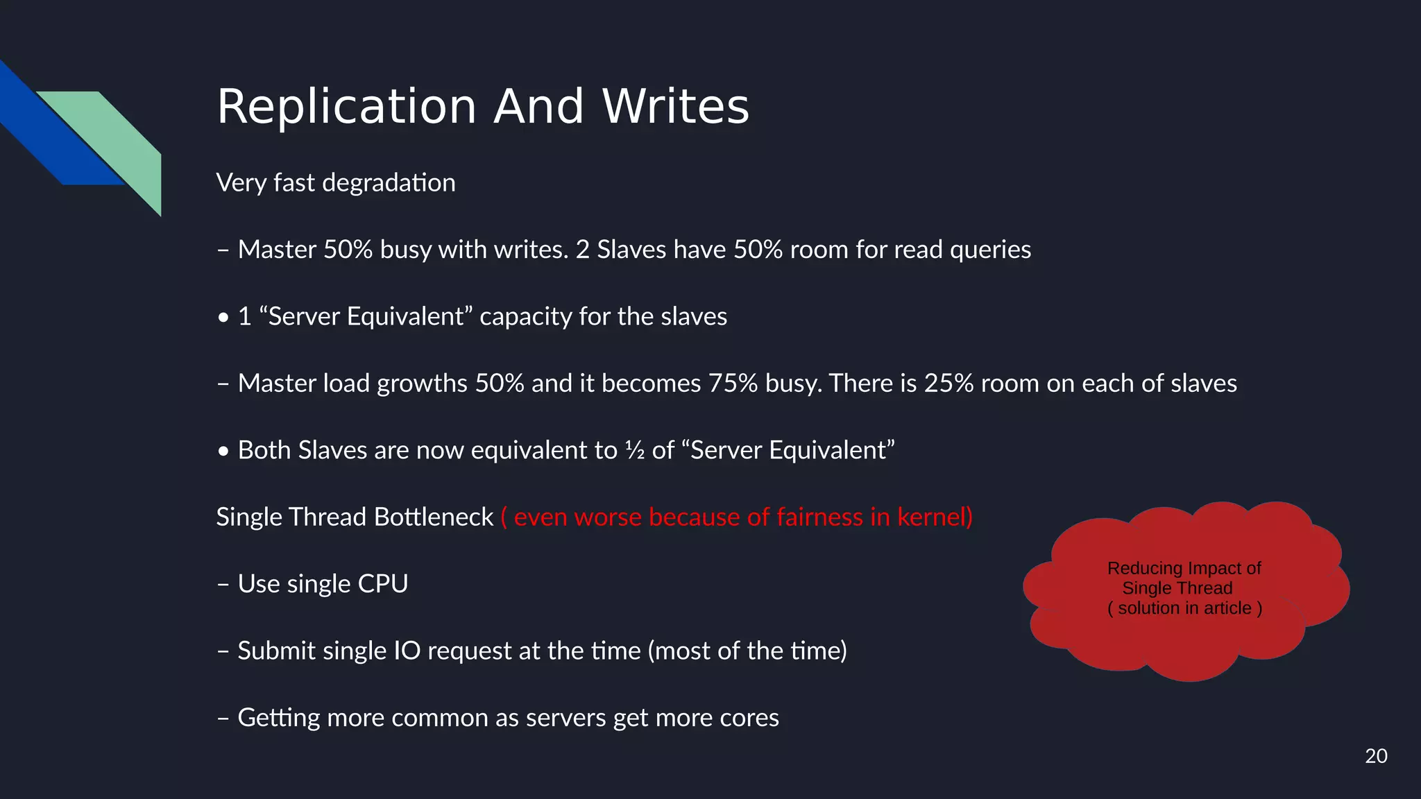 20
Replication And Writes
Very fast degradation
– Master 50% busy with writes. 2 Slaves have 50% room for read queries
• 1 “Server Equivalent” capacity for the slaves
– Master load growths 50% and it becomes 75% busy. There is 25% room on each of slaves
• Both Slaves are now equivalent to 1⁄2 of “Server Equivalent”
Single Thread Bottleneck ( even worse because of fairness in kernel)
– Use single CPU
– Submit single IO request at the time (most of the time)
– Getting more common as servers get more cores
Reducing Impact of
Single Thread
( solution in article )
 