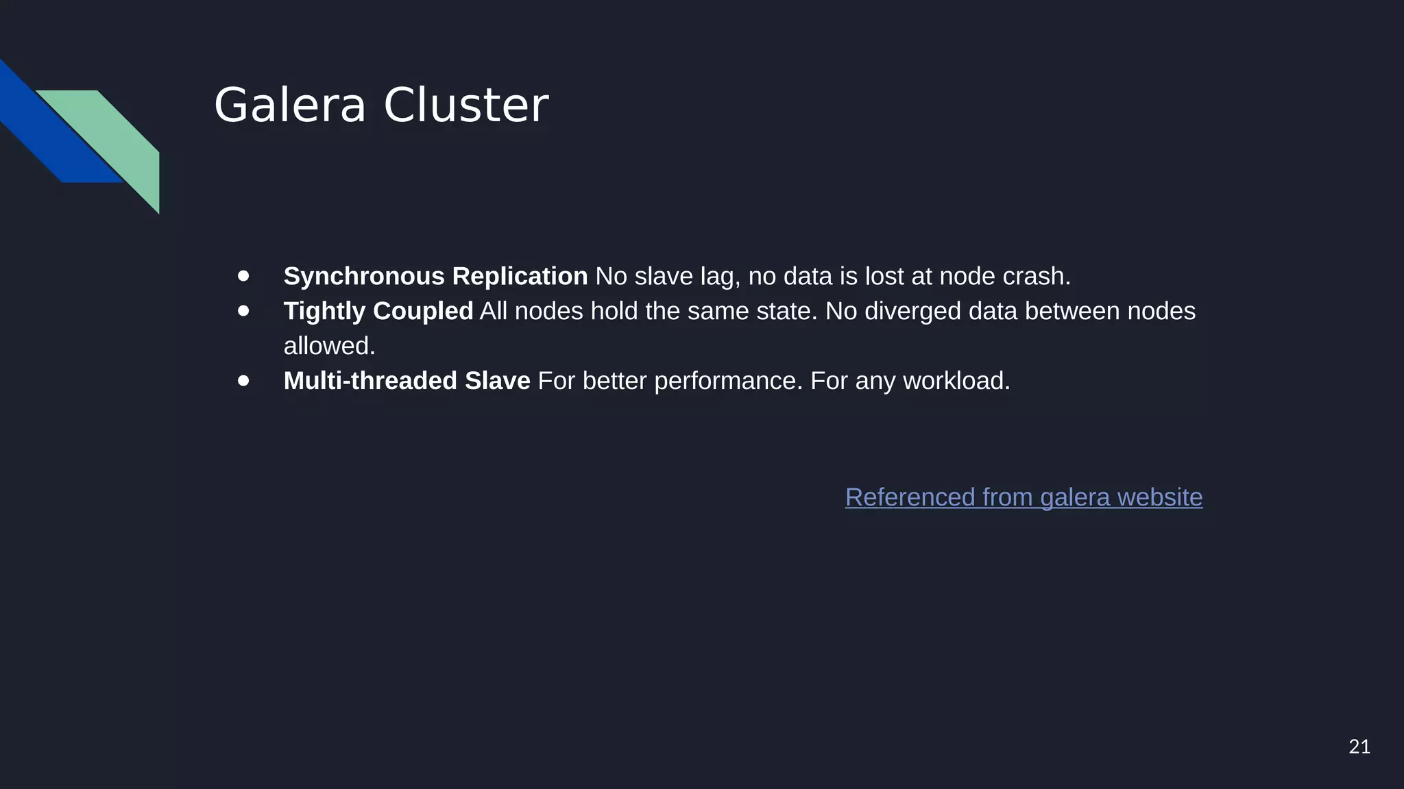 21
Galera Cluster
● Synchronous Replication No slave lag, no data is lost at node crash.
● Tightly Coupled All nodes hold the same state. No diverged data between nodes
allowed.
● Multi-threaded Slave For better performance. For any workload.
Referenced from galera website
 
