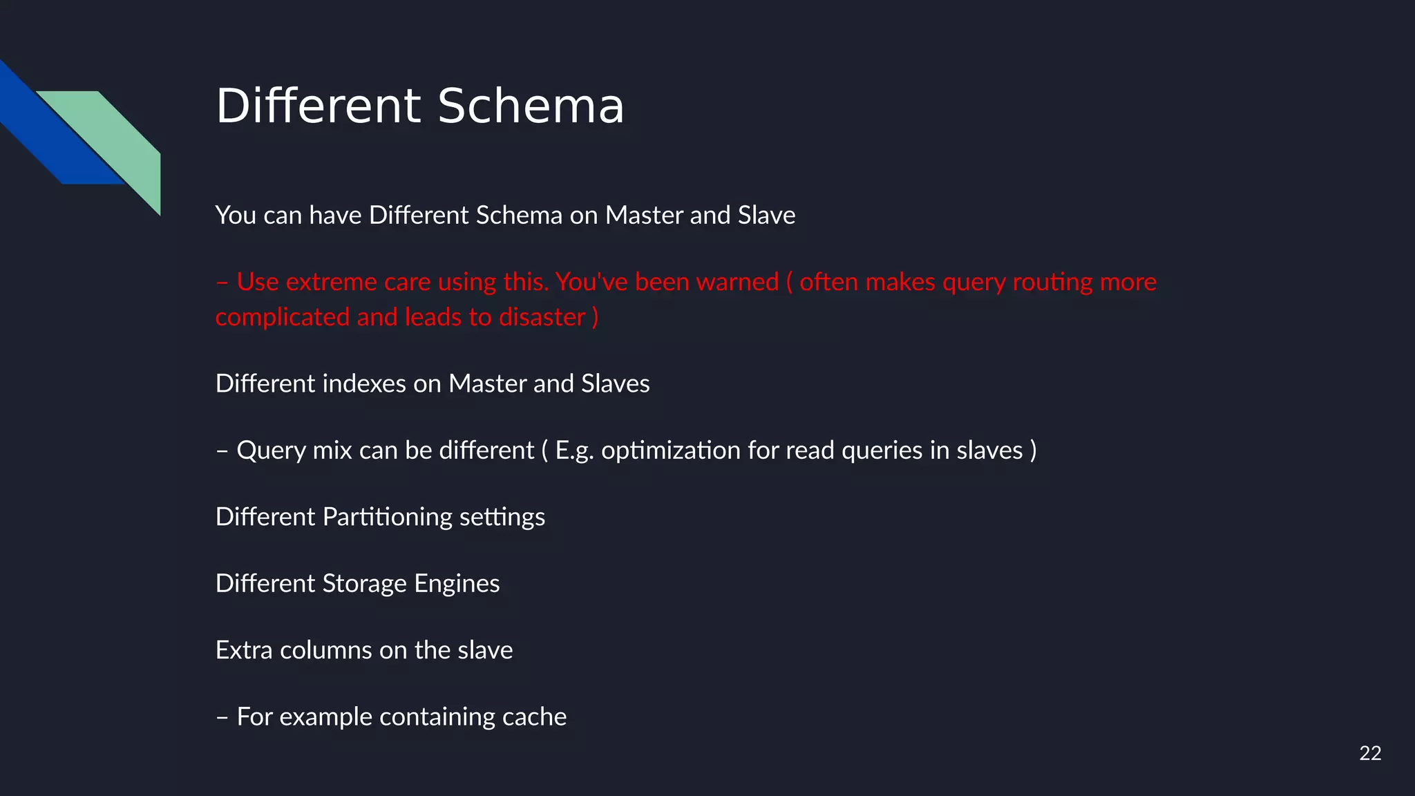 22
Different Schema
You can have Different Schema on Master and Slave
– Use extreme care using this. You've been warned ( often makes query routing more
complicated and leads to disaster )
Different indexes on Master and Slaves
– Query mix can be different ( E.g. optimization for read queries in slaves )
Different Partitioning settings
Different Storage Engines
Extra columns on the slave
– For example containing cache
 