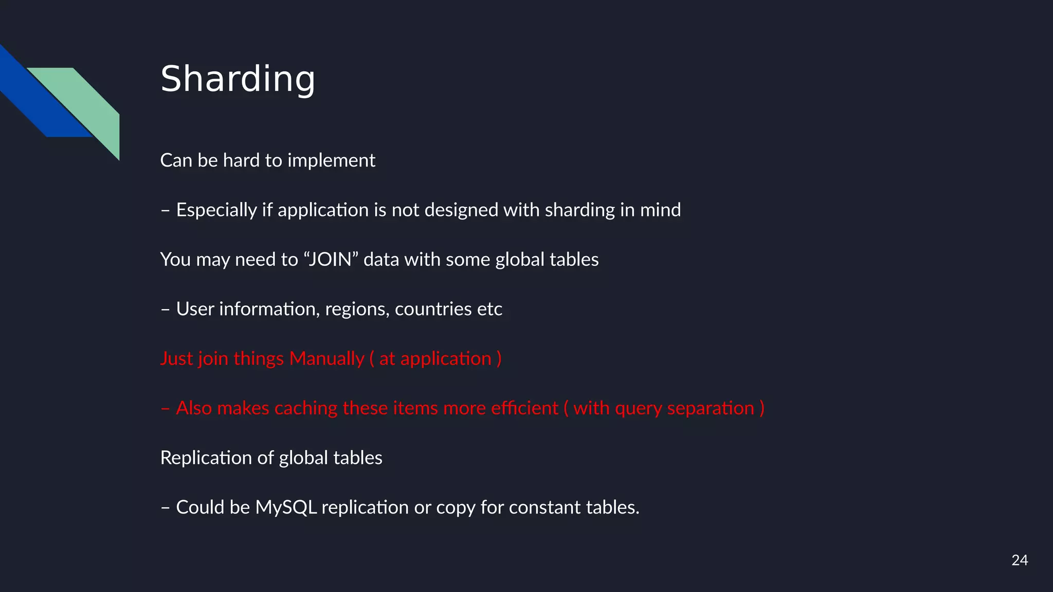 24
Sharding
Can be hard to implement
– Especially if application is not designed with sharding in mind
You may need to “JOIN” data with some global tables
– User information, regions, countries etc
Just join things Manually ( at application )
– Also makes caching these items more efficient ( with query separation )
Replication of global tables
– Could be MySQL replication or copy for constant tables.
 
