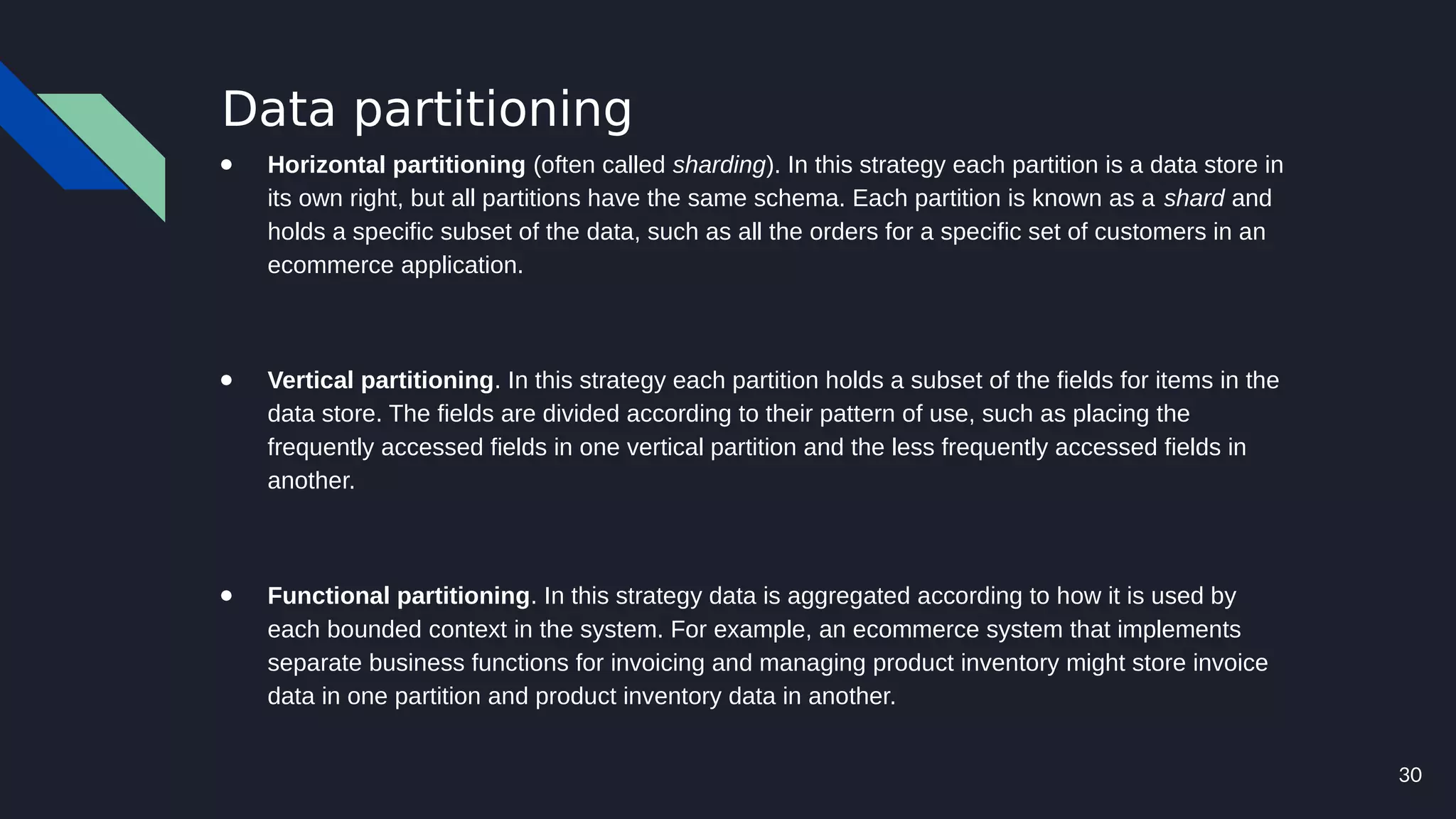30
Data partitioning
● Horizontal partitioning (often called sharding). In this strategy each partition is a data store in
its own right, but all partitions have the same schema. Each partition is known as a shard and
holds a specific subset of the data, such as all the orders for a specific set of customers in an
ecommerce application.
● Vertical partitioning. In this strategy each partition holds a subset of the fields for items in the
data store. The fields are divided according to their pattern of use, such as placing the
frequently accessed fields in one vertical partition and the less frequently accessed fields in
another.
● Functional partitioning. In this strategy data is aggregated according to how it is used by
each bounded context in the system. For example, an ecommerce system that implements
separate business functions for invoicing and managing product inventory might store invoice
data in one partition and product inventory data in another.
 