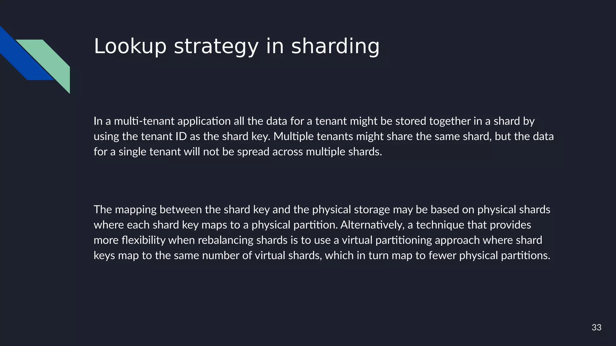 33
Lookup strategy in sharding
In a multi-tenant application all the data for a tenant might be stored together in a shard by
using the tenant ID as the shard key. Multiple tenants might share the same shard, but the data
for a single tenant will not be spread across multiple shards.
The mapping between the shard key and the physical storage may be based on physical shards
where each shard key maps to a physical partition. Alternatively, a technique that provides
more flexibility when rebalancing shards is to use a virtual partitioning approach where shard
keys map to the same number of virtual shards, which in turn map to fewer physical partitions.
 