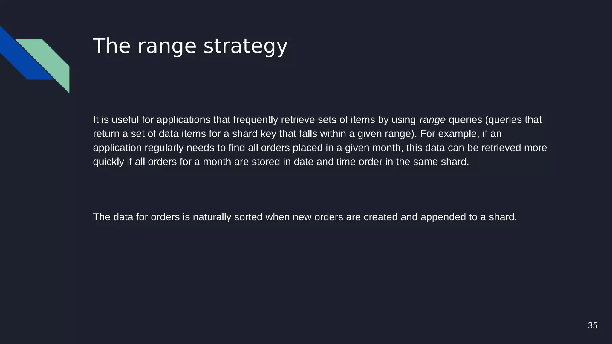 35
The range strategy
It is useful for applications that frequently retrieve sets of items by using range queries (queries that
return a set of data items for a shard key that falls within a given range). For example, if an
application regularly needs to find all orders placed in a given month, this data can be retrieved more
quickly if all orders for a month are stored in date and time order in the same shard.
The data for orders is naturally sorted when new orders are created and appended to a shard.
 