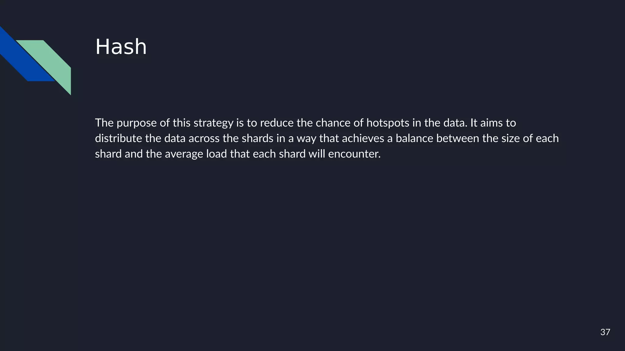37
Hash
The purpose of this strategy is to reduce the chance of hotspots in the data. It aims to
distribute the data across the shards in a way that achieves a balance between the size of each
shard and the average load that each shard will encounter.
 