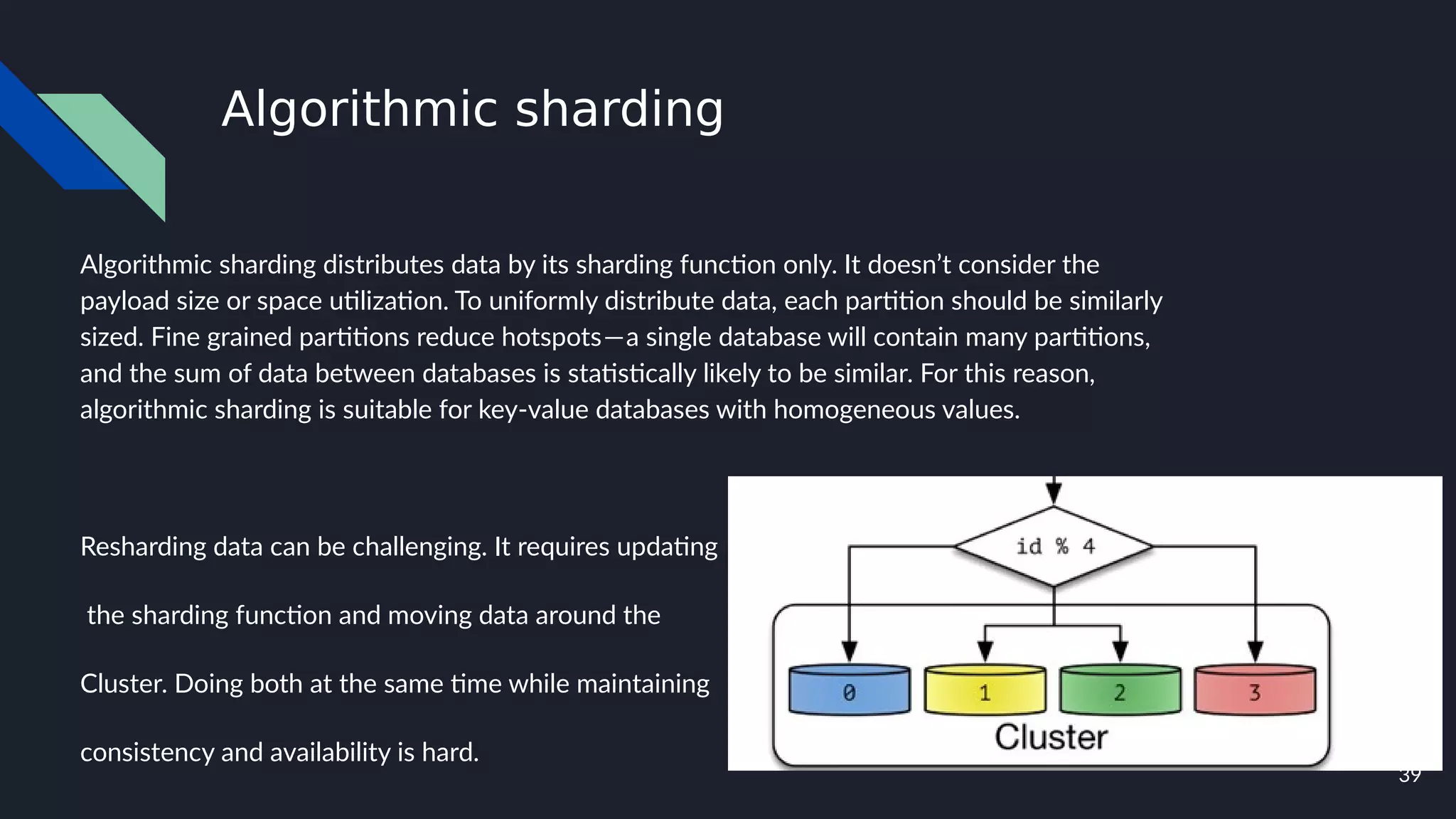 39
Algorithmic sharding
Algorithmic sharding distributes data by its sharding function only. It doesn’t consider the
payload size or space utilization. To uniformly distribute data, each partition should be similarly
sized. Fine grained partitions reduce hotspots — a single database will contain many partitions,
and the sum of data between databases is statistically likely to be similar. For this reason,
algorithmic sharding is suitable for key-value databases with homogeneous values.
Resharding data can be challenging. It requires updating
the sharding function and moving data around the
Cluster. Doing both at the same time while maintaining
consistency and availability is hard.
 