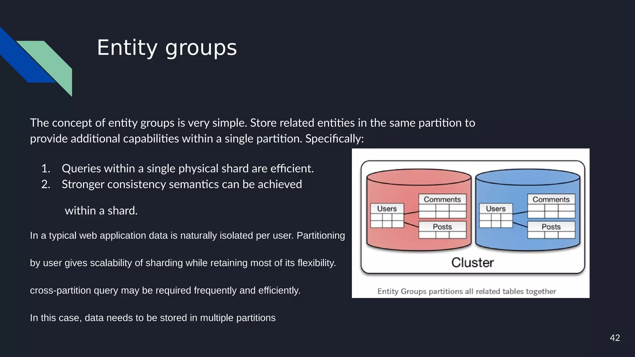 42
Entity groups
The concept of entity groups is very simple. Store related entities in the same partition to
provide additional capabilities within a single partition. Specifically:
1. Queries within a single physical shard are efficient.
2. Stronger consistency semantics can be achieved
within a shard.
In a typical web application data is naturally isolated per user. Partitioning
by user gives scalability of sharding while retaining most of its flexibility.
cross-partition query may be required frequently and efficiently.
In this case, data needs to be stored in multiple partitions
 