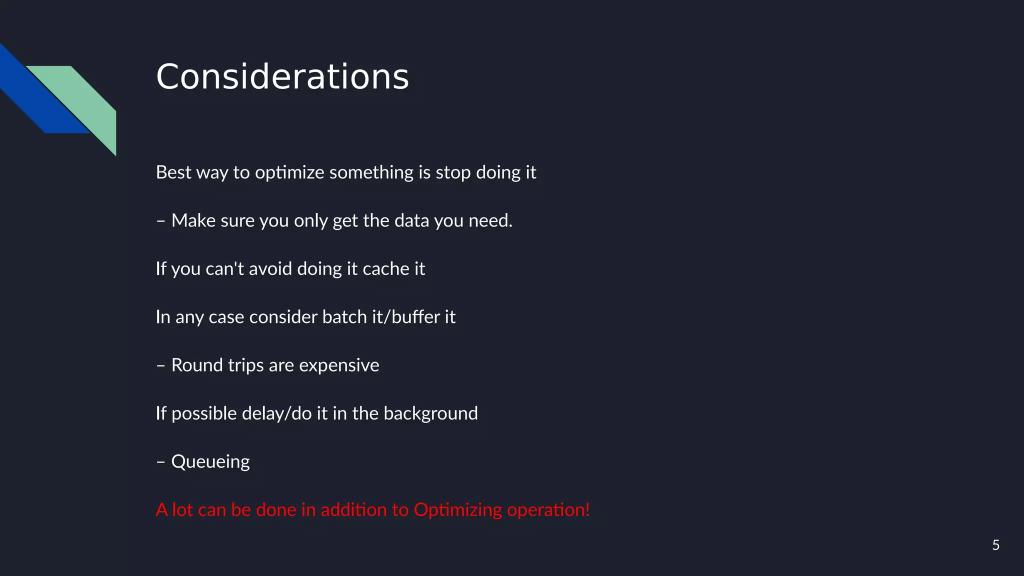 5
Considerations
Best way to optimize something is stop doing it
– Make sure you only get the data you need.
If you can't avoid doing it cache it
In any case consider batch it/buffer it
– Round trips are expensive
If possible delay/do it in the background
– Queueing
A lot can be done in addition to Optimizing operation!
 