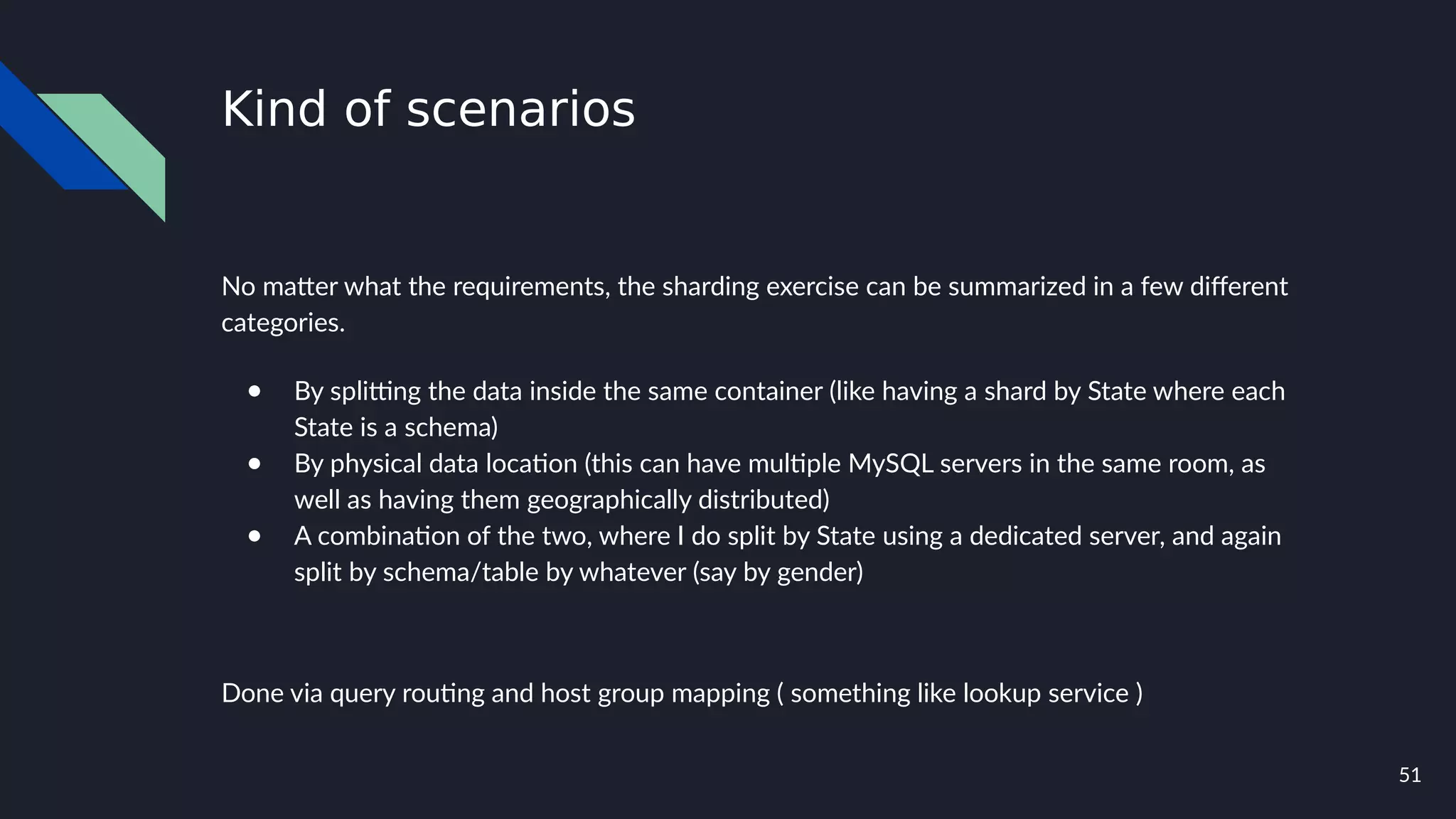 51
Kind of scenarios
No matter what the requirements, the sharding exercise can be summarized in a few different
categories.
● By splitting the data inside the same container (like having a shard by State where each
State is a schema)
● By physical data location (this can have multiple MySQL servers in the same room, as
well as having them geographically distributed)
● A combination of the two, where I do split by State using a dedicated server, and again
split by schema/table by whatever (say by gender)
Done via query routing and host group mapping ( something like lookup service )
 