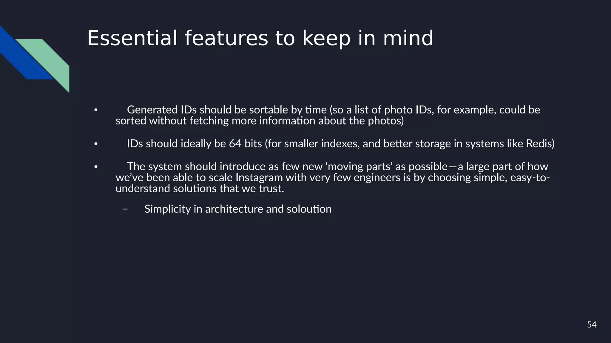 54
Essential features to keep in mind
● Generated IDs should be sortable by time (so a list of photo IDs, for example, could be
sorted without fetching more information about the photos)
● IDs should ideally be 64 bits (for smaller indexes, and better storage in systems like Redis)
● The system should introduce as few new ‘moving parts’ as possible — a large part of how
we’ve been able to scale Instagram with very few engineers is by choosing simple, easy-to-
understand solutions that we trust.
– Simplicity in architecture and soloution
 