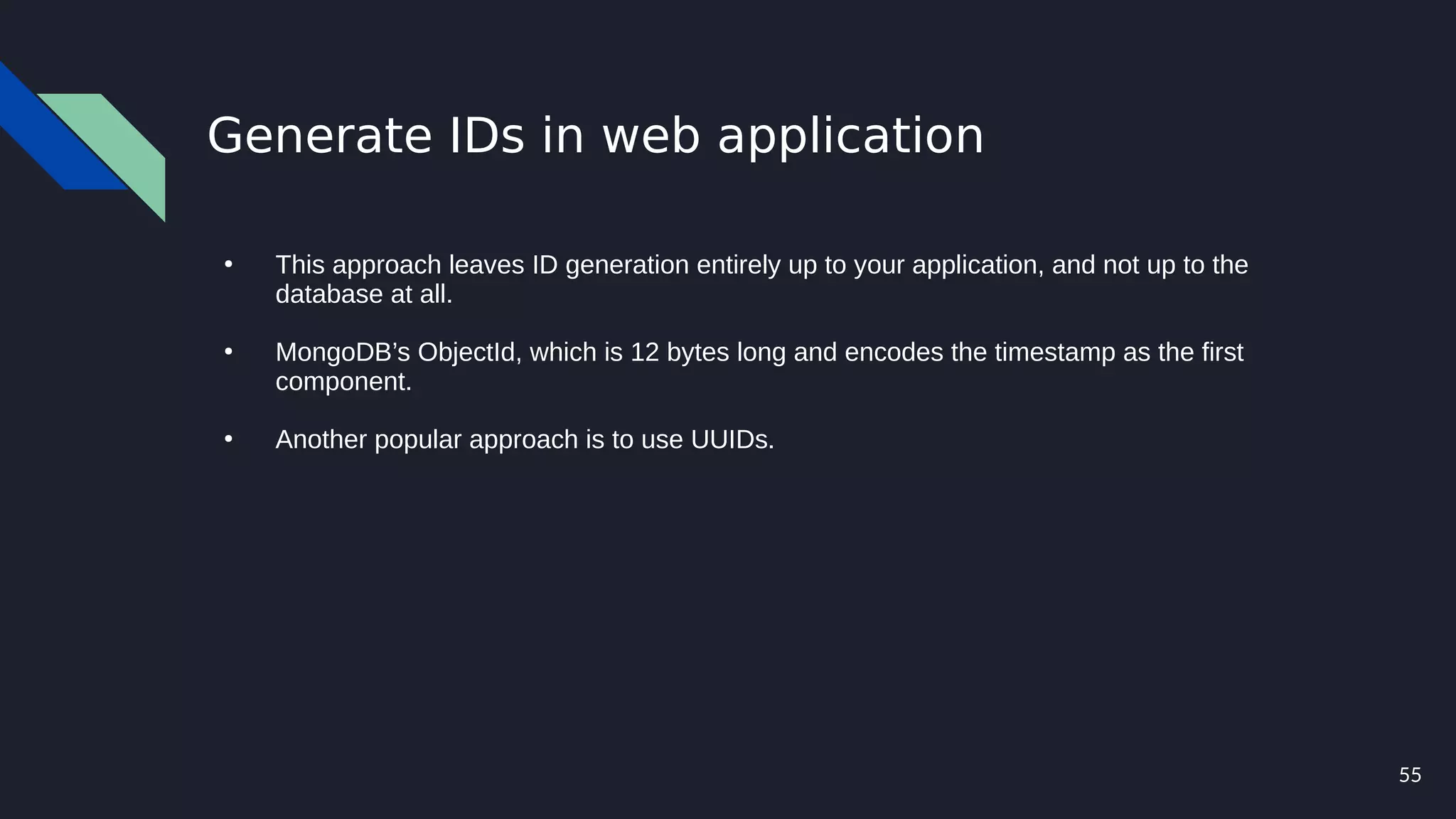 55
Generate IDs in web application
●
This approach leaves ID generation entirely up to your application, and not up to the
database at all.
●
MongoDB’s ObjectId, which is 12 bytes long and encodes the timestamp as the first
component.
●
Another popular approach is to use UUIDs.
 