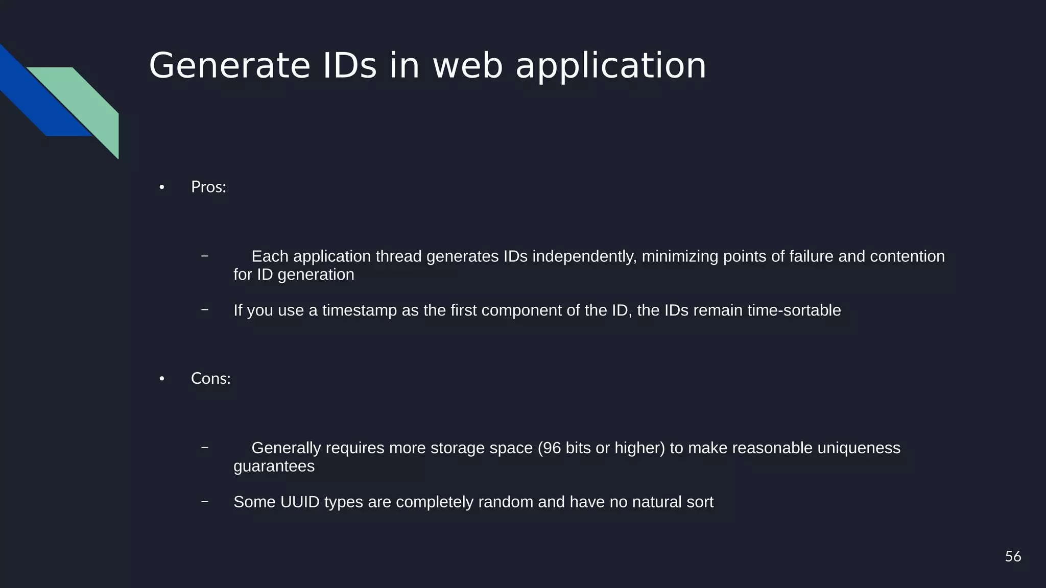 56
Generate IDs in web application
● Pros:
– Each application thread generates IDs independently, minimizing points of failure and contention
for ID generation
– If you use a timestamp as the first component of the ID, the IDs remain time-sortable
● Cons:
– Generally requires more storage space (96 bits or higher) to make reasonable uniqueness
guarantees
– Some UUID types are completely random and have no natural sort
 