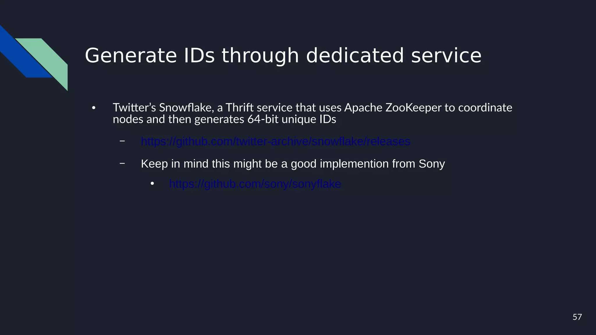 57
Generate IDs through dedicated service
● Twitter’s Snowflake, a Thrift service that uses Apache ZooKeeper to coordinate
nodes and then generates 64-bit unique IDs
– https://github.com/twitter-archive/snowflake/releases
– Keep in mind this might be a good implemention from Sony
●
https://github.com/sony/sonyflake
 