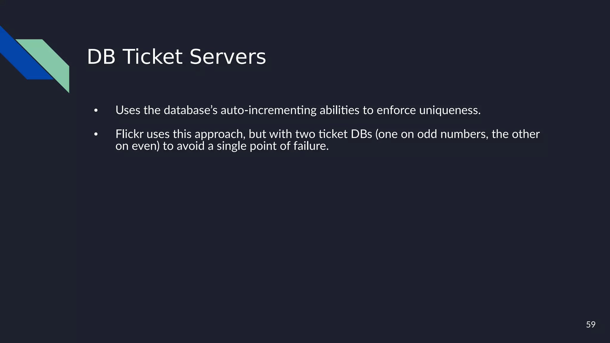 59
DB Ticket Servers
● Uses the database’s auto-incrementing abilities to enforce uniqueness.
● Flickr uses this approach, but with two ticket DBs (one on odd numbers, the other
on even) to avoid a single point of failure.
 
