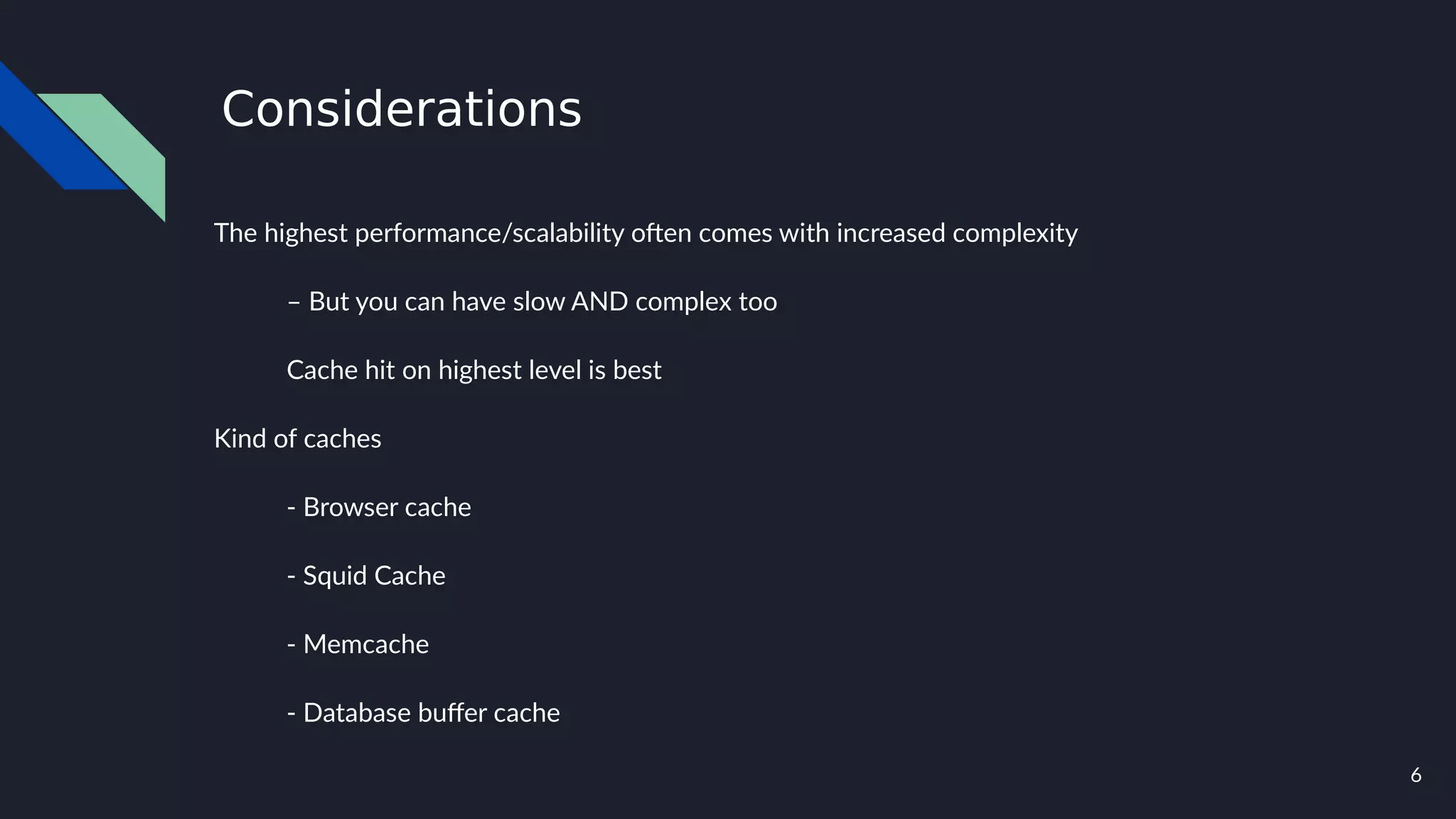 6
Considerations
The highest performance/scalability often comes with increased complexity
– But you can have slow AND complex too
Cache hit on highest level is best
Kind of caches
- Browser cache
- Squid Cache
- Memcache
- Database buffer cache
 