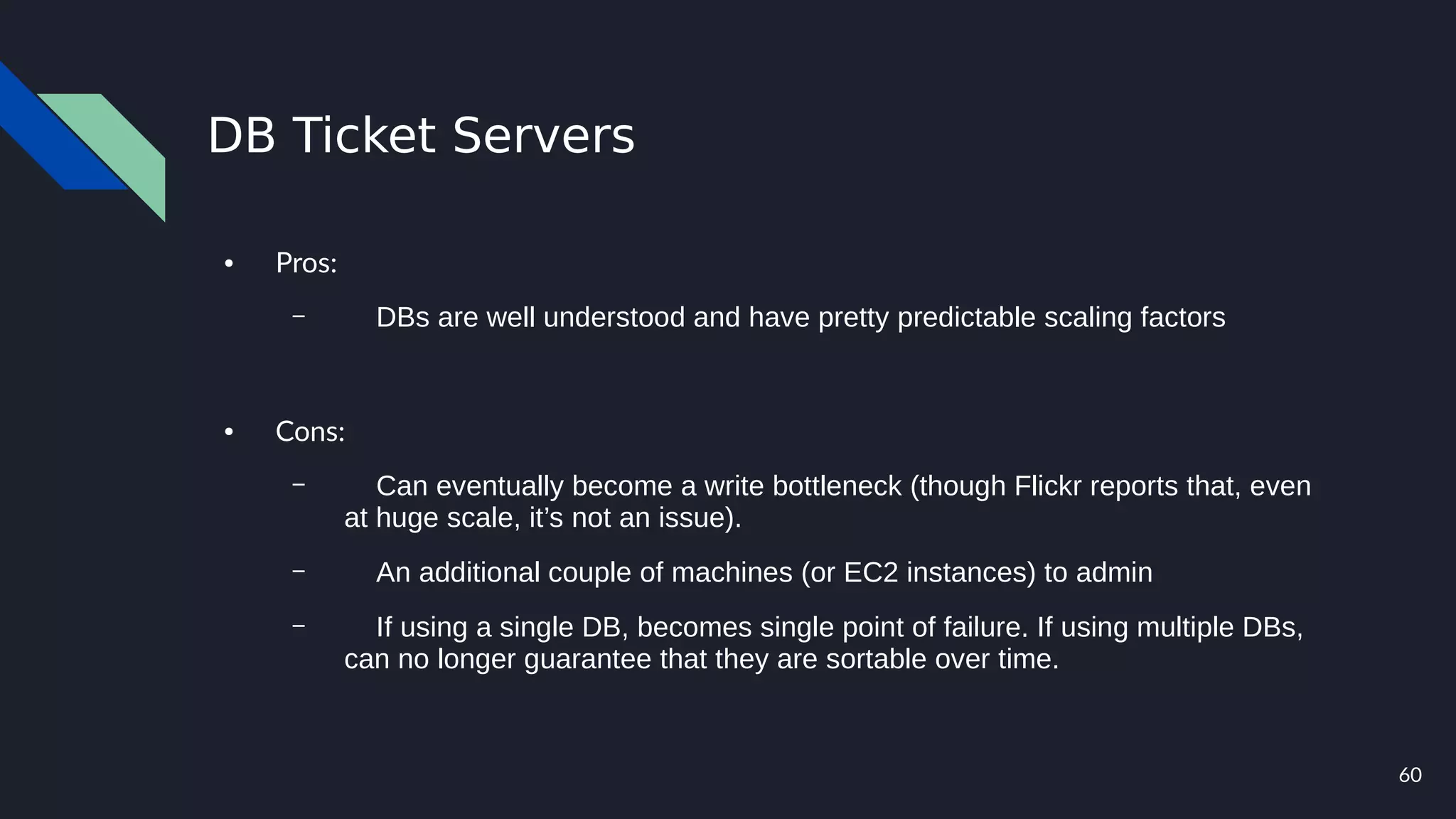 60
DB Ticket Servers
● Pros:
– DBs are well understood and have pretty predictable scaling factors
● Cons:
– Can eventually become a write bottleneck (though Flickr reports that, even
at huge scale, it’s not an issue).
– An additional couple of machines (or EC2 instances) to admin
– If using a single DB, becomes single point of failure. If using multiple DBs,
can no longer guarantee that they are sortable over time.
 