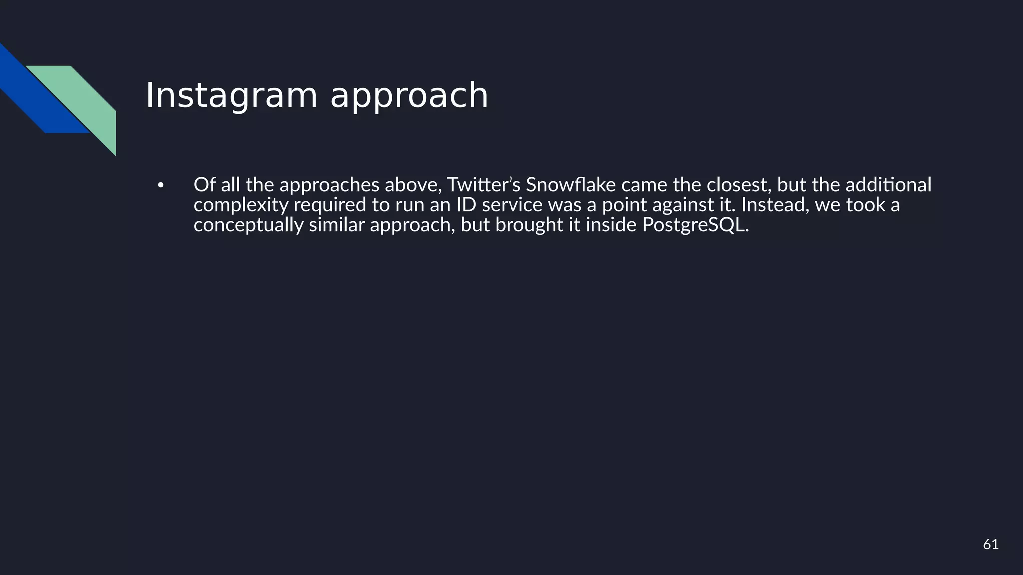 61
Instagram approach
● Of all the approaches above, Twitter’s Snowflake came the closest, but the additional
complexity required to run an ID service was a point against it. Instead, we took a
conceptually similar approach, but brought it inside PostgreSQL.
 