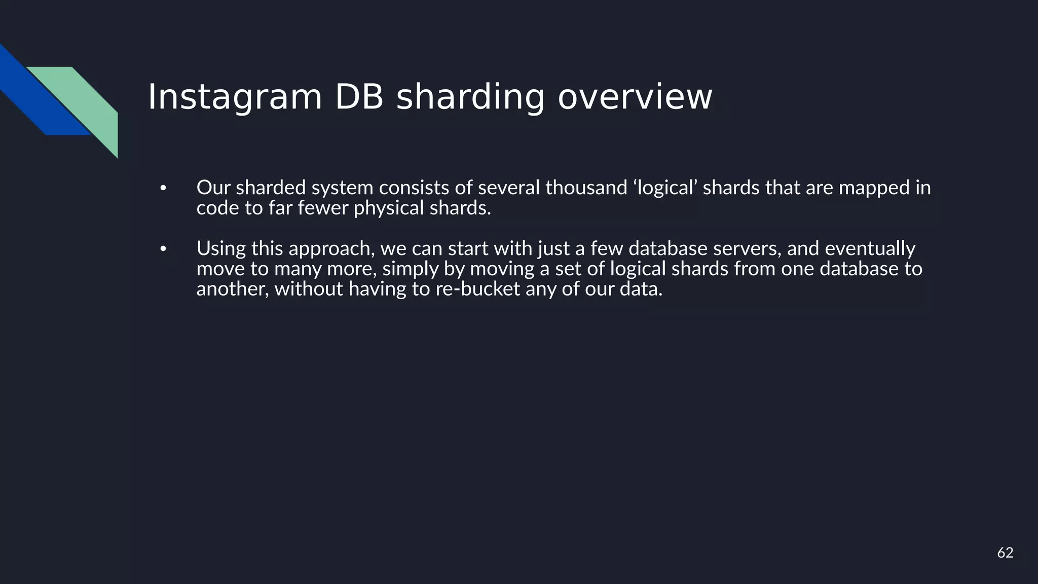 62
Instagram DB sharding overview
● Our sharded system consists of several thousand ‘logical’ shards that are mapped in
code to far fewer physical shards.
● Using this approach, we can start with just a few database servers, and eventually
move to many more, simply by moving a set of logical shards from one database to
another, without having to re-bucket any of our data.
 