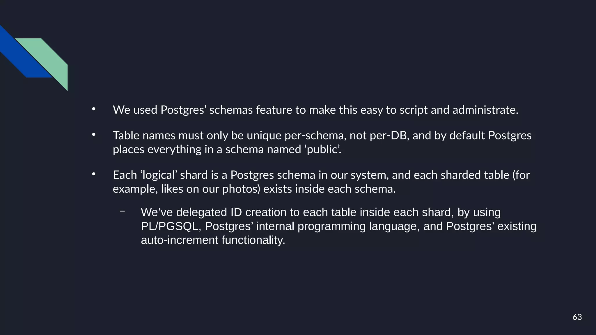 63
●
We used Postgres’ schemas feature to make this easy to script and administrate.
●
Table names must only be unique per-schema, not per-DB, and by default Postgres
places everything in a schema named ‘public’.
●
Each ‘logical’ shard is a Postgres schema in our system, and each sharded table (for
example, likes on our photos) exists inside each schema.
– We’ve delegated ID creation to each table inside each shard, by using
PL/PGSQL, Postgres’ internal programming language, and Postgres’ existing
auto-increment functionality.
 